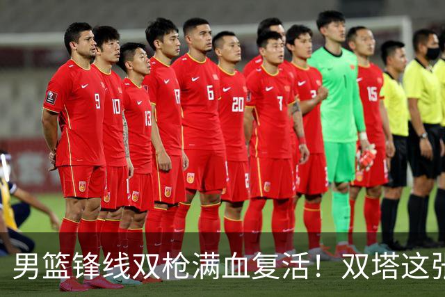 男篮锋线双枪满血复活！双塔这张底牌让中国男篮赛前收获关键利好，赢球稳了